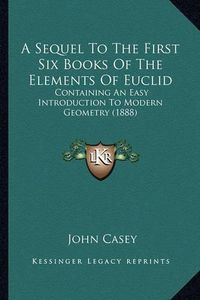 Cover image for A Sequel to the First Six Books of the Elements of Euclid: Containing an Easy Introduction to Modern Geometry (1888)