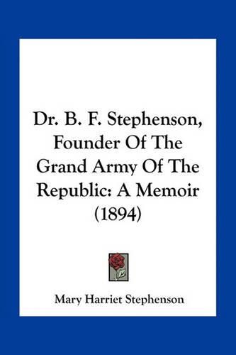 Cover image for Dr. B. F. Stephenson, Founder of the Grand Army of the Republic: A Memoir (1894)