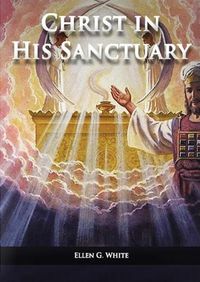 Cover image for Christ in his Sanctuary: (1844 made simple, The Great Controversy condensed, The Desire of Ages in the Sanctuary, Last Day Events according to Sanctuary and The Sanctuary and it's Service)