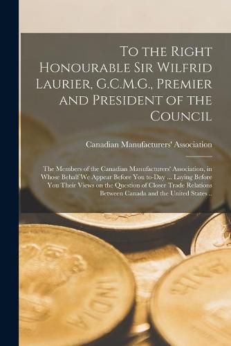 To the Right Honourable Sir Wilfrid Laurier, G.C.M.G., Premier and President of the Council [microform]: the Members of the Canadian Manufacturers' Association, in Whose Behalf We Appear Before You To-day ... Laying Before You Their Views on The...