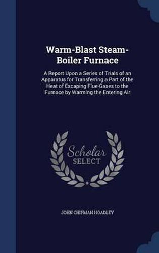 Warm-Blast Steam-Boiler Furnace: A Report Upon a Series of Trials of an Apparatus for Transferring a Part of the Heat of Escaping Flue-Gases to the Furnace by Warming the Entering Air