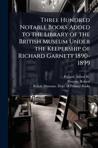 Cover image for Three Hundred Notable Books Added to the Library of the British Museum Under the Keepership of Richard Garnett 1890-1899