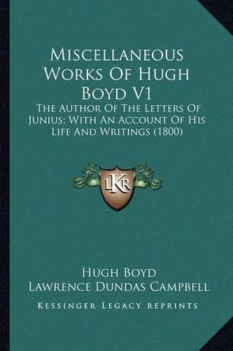 Cover image for Miscellaneous Works of Hugh Boyd V1 Miscellaneous Works of Hugh Boyd V1: The Author of the Letters of Junius; With an Account of His the Author of the Letters of Junius; With an Account of His Life and Writings (1800) Life and Writings (1800)