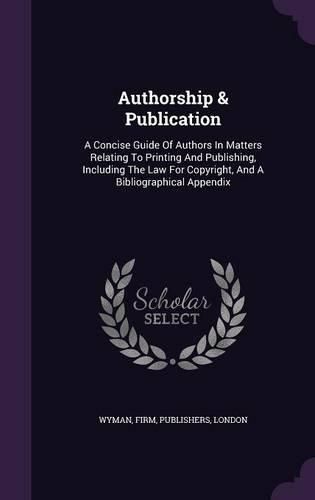 Cover image for Authorship & Publication: A Concise Guide of Authors in Matters Relating to Printing and Publishing, Including the Law for Copyright, and a Bibliographical Appendix