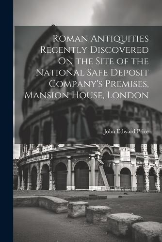 Roman Antiquities Recently Discovered On the Site of the National Safe Deposit Company's Premises, Mansion House, London