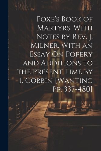 Cover image for Foxe's Book of Martyrs. With Notes by Rev. J. Milner. With an Essay On Popery and Additions to the Present Time by I. Cobbin [Wanting Pp. 337-480]