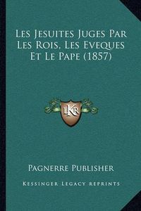 Cover image for Les Jesuites Juges Par Les Rois, Les Eveques Et Le Pape (1857)