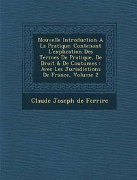 Cover image for Nouvelle Introduction a la Pratique: Contenant L'Explication Des Termes de Pratique, de Droit & de Coutumes: Avec Les Jurisdictions de France, Volume