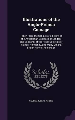 Cover image for Illustrations of the Anglo-French Coinage: Taken from the Cabinet of a Fellow of the Antiquarian Societies of London, and Scotland; Of the Royal Societies of France, Normandy, and Many Others, British as Well as Foreign