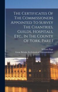 Cover image for The Certificates Of The Commissioners Appointed To Survey The Chantries, Guilds, Hospitals, Etc., In The County Of York, Part 1