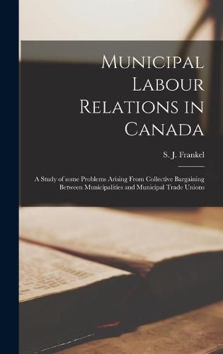 Cover image for Municipal Labour Relations in Canada: a Study of Some Problems Arising From Collective Bargaining Between Municipalities and Municipal Trade Unions