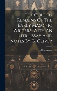 Cover image for The Golden Remains Of The Early Masonic Writers, With An Intr. Essay And Notes By G. Oliver