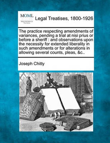 The Practice Respecting Amendments of Variances, Pending a Trial at Nisi Prius or Before a Sheriff: And Observations Upon the Necessity for Extended Liberality in Such Amendments or for Alterations in Allowing Several Counts, Pleas, &c..