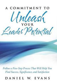 Cover image for A Commitment to Unleash Your Leader Potential: Follow a Five-Step Process That Will Help You Find Success, Significance, and Satisfaction