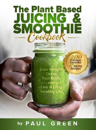 Cover image for The Plant Based Juicing And Smoothie Cookbook: 200 Delicious Smoothie And Juicing Recipes To Lose Weight, Detox Your Body and Live A Long Healthy Life