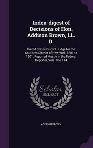 Cover image for Index-Digest of Decisions of Hon. Addison Brown, LL. D.: United States District Judge for the Southern District of New York, 1881 to 1901. Reported Mostly in the Federal Reporter, Vols. 8 to 114