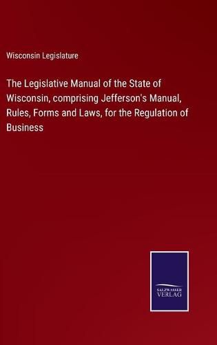 Cover image for The Legislative Manual of the State of Wisconsin, comprising Jefferson's Manual, Rules, Forms and Laws, for the Regulation of Business