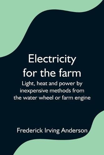 Cover image for Electricity for the farm; Light, heat and power by inexpensive methods from the water wheel or farm engine