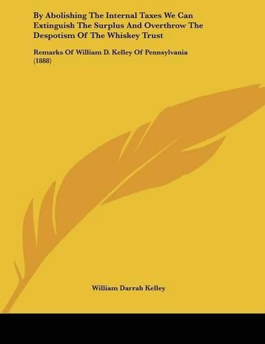 Cover image for By Abolishing the Internal Taxes We Can Extinguish the Surplus and Overthrow the Despotism of the Whiskey Trust: Remarks of William D. Kelley of Pennsylvania (1888)