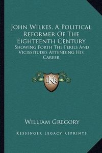 Cover image for John Wilkes, a Political Reformer of the Eighteenth Century: Showing Forth the Perils and Vicissitudes Attending His Career