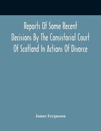 Cover image for Reports Of Some Recent Decisions By The Consistorial Court Of Scotland In Actions Of Divorce, Concluding For Dissolution Of Marriages Celebrated Under The English Law