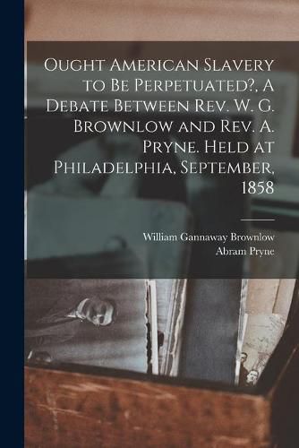 Ought American Slavery to Be Perpetuated?, A Debate Between Rev. W. G. Brownlow and Rev. A. Pryne. Held at Philadelphia, September, 1858