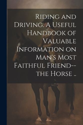 Cover image for Riding and Driving. A Useful Handbook of Valuable Information on Man's Most Faithful Friend--the Horse ..