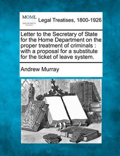 Letter to the Secretary of State for the Home Department on the Proper Treatment of Criminals: With a Proposal for a Substitute for the Ticket of Leave System.