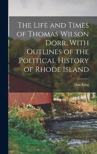 Cover image for The Life and Times of Thomas Wilson Dorr, With Outlines of the Political History of Rhode Island