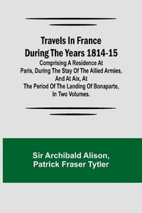 Cover image for Travels in France during the years 1814-15 Comprising a residence at Paris, during the stay of the allied armies, and at Aix, at the period of the landing of Bonaparte, in two volumes.