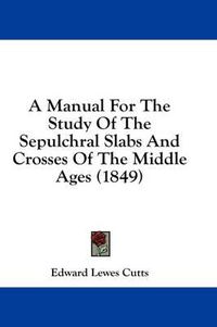 Cover image for A Manual for the Study of the Sepulchral Slabs and Crosses of the Middle Ages (1849)