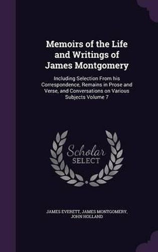 Memoirs of the Life and Writings of James Montgomery: Including Selection from His Correspondence, Remains in Prose and Verse, and Conversations on Various Subjects Volume 7