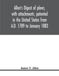 Cover image for Allen's digest of plows, with attachments, patented in the United States from A.D. 1789 to January 1883