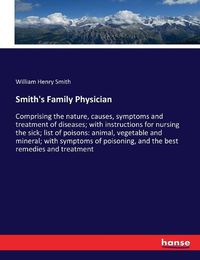 Cover image for Smith's Family Physician: Comprising the nature, causes, symptoms and treatment of diseases; with instructions for nursing the sick; list of poisons: animal, vegetable and mineral; with symptoms of poisoning, and the best remedies and treatment