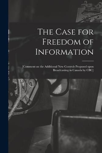 Cover image for The Case for Freedom of Information: [comment on the Additional New Controls Proposed Upon Broadcasting in Canada by CBC]