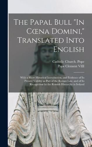 The Papal Bull In Coena Domini, Translated Into English: With a Short Historical Introduction, and Evidence of Its Present Validity as Part of the Roman Law, and of Its Recognition by the Romish Hierarchy in Ireland