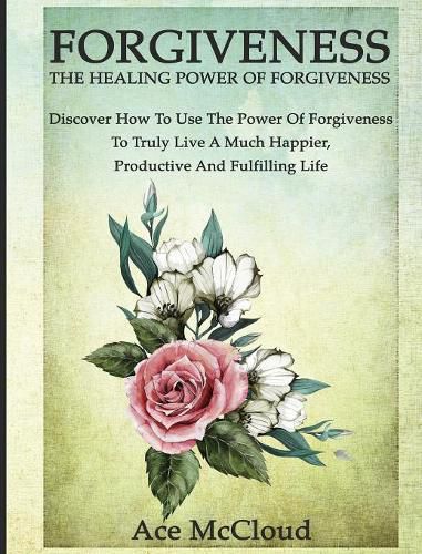 Cover image for Forgiveness: The Healing Power Of Forgiveness: Discover How To Use The Power Of Forgiveness To Truly Live A Much Happier, Productive And Fulfilling Life