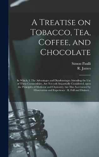 A Treatise on Tobacco, Tea, Coffee, and Chocolate: In Which, I. The Advantages and Disadvantages Attending the Use of These Commodities, Are Not Only Impartially Considered, Upon the Principles of Medicine and Chymistry, but Also Ascertained By...