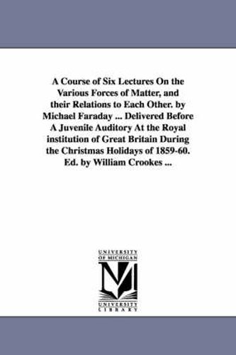 Cover image for A Course of Six Lectures On the Various Forces of Matter, and their Relations to Each Other. by Michael Faraday ... Delivered Before A Juvenile Auditory At the Royal institution of Great Britain During the Christmas Holidays of 1859-60. Ed. by William Crooke