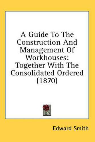 A Guide to the Construction and Management of Workhouses: Together with the Consolidated Ordered (1870)