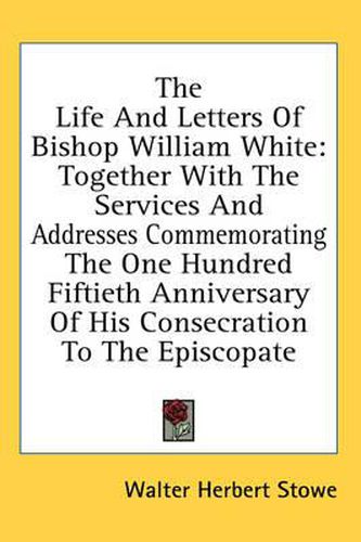 The Life and Letters of Bishop William White: Together with the Services and Addresses Commemorating the One Hundred Fiftieth Anniversary of His Consecration to the Episcopate