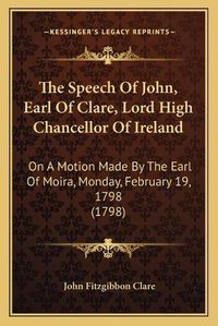 Cover image for The Speech of John, Earl of Clare, Lord High Chancellor of Ireland: On a Motion Made by the Earl of Moira, Monday, February 19, 1798 (1798)