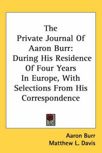 Cover image for The Private Journal of Aaron Burr: During His Residence of Four Years in Europe, with Selections from His Correspondence