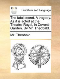 Cover image for The Fatal Secret. a Tragedy. as It Is Acted at the Theatre-Royal, in Covent-Garden. by Mr. Theobald.