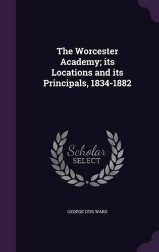 Cover image for The Worcester Academy; Its Locations and Its Principals, 1834-1882