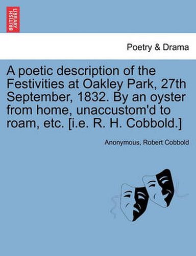 Cover image for A Poetic Description of the Festivities at Oakley Park, 27th September, 1832. by an Oyster from Home, Unaccustom'd to Roam, Etc. [I.E. R. H. Cobbold.]