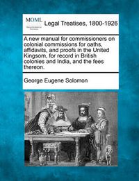 Cover image for A New Manual for Commissioners on Colonial Commissions for Oaths, Affidavits, and Proofs in the United Kingsom, for Record in British Colonies and India, and the Fees Thereon.