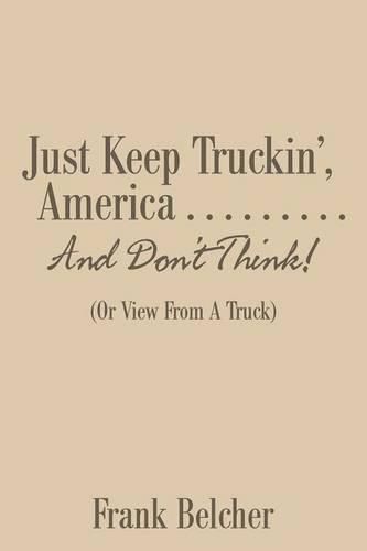 Cover image for Just Keep Truckin', America . . . . . . . . . And Don't Think!: (Or View From A Truck)