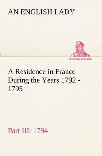 Cover image for A Residence in France During the Years 1792, 1793, 1794 and 1795, Part III., 1794 Described in a Series of Letters from an English Lady: with General and Incidental Remarks on the French Character and Manners