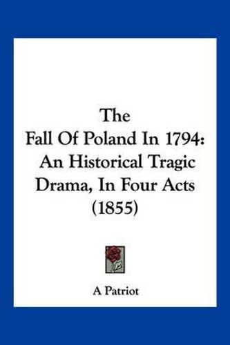 Cover image for The Fall of Poland in 1794: An Historical Tragic Drama, in Four Acts (1855)